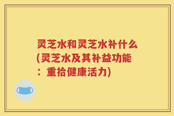 灵芝水和灵芝水补什么(灵芝水及其补益功能：重拾健康活力)