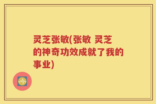 灵芝张敏(张敏 灵芝的神奇功效成就了我的事业)