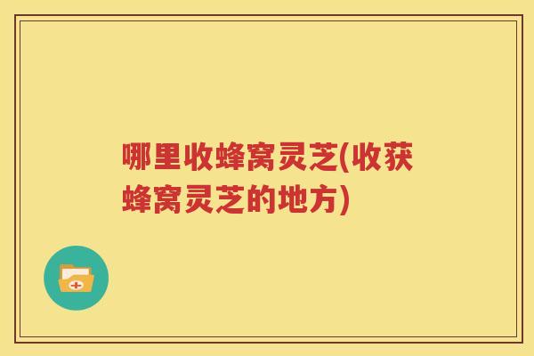 哪里收蜂窝灵芝(收获蜂窝灵芝的地方)