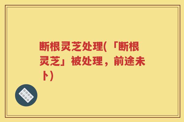 断根灵芝处理(「断根灵芝」被处理，前途未卜)