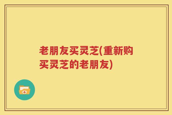 老朋友买灵芝(重新购买灵芝的老朋友)