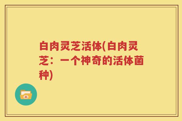 白肉灵芝活体(白肉灵芝：一个神奇的活体菌种)