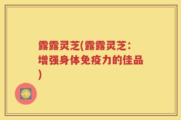露露灵芝(露露灵芝：增强身体免疫力的佳品)