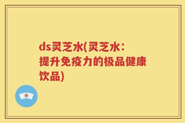 ds灵芝水(灵芝水：提升免疫力的极品健康饮品)