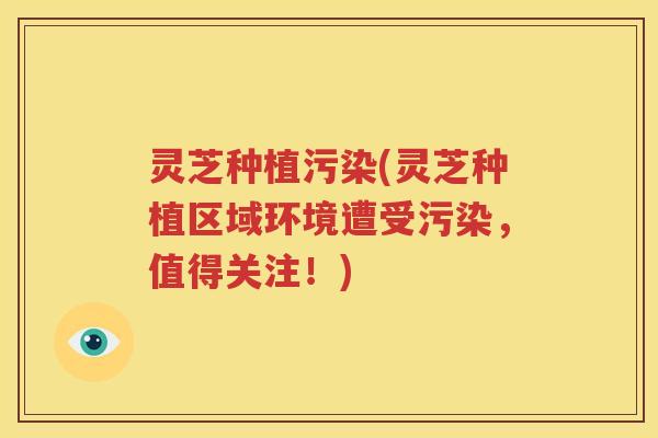 灵芝种植污染(灵芝种植区域环境遭受污染，值得关注！)