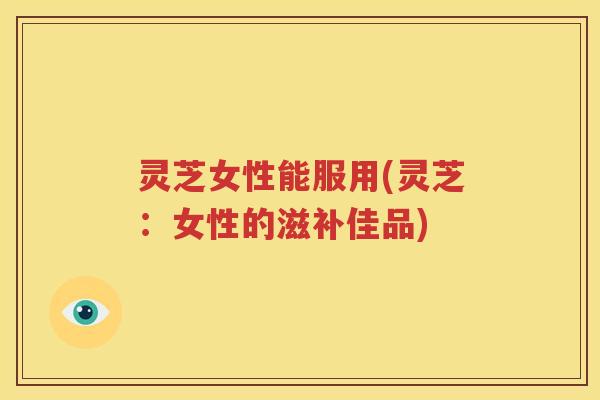 灵芝女性能服用(灵芝：女性的滋补佳品)