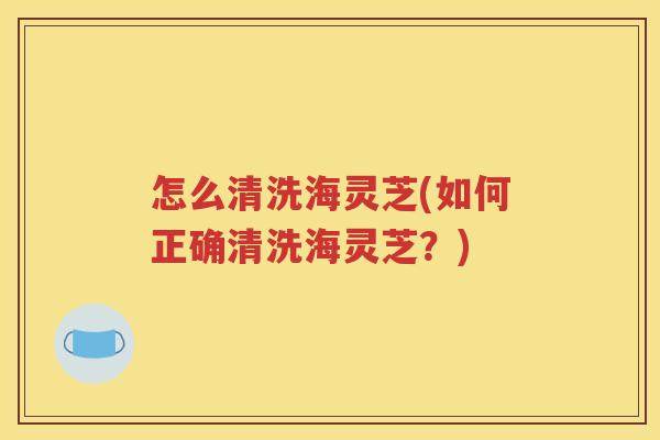 怎么清洗海灵芝(如何正确清洗海灵芝？)