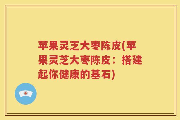 苹果灵芝大枣陈皮(苹果灵芝大枣陈皮：搭建起你健康的基石)