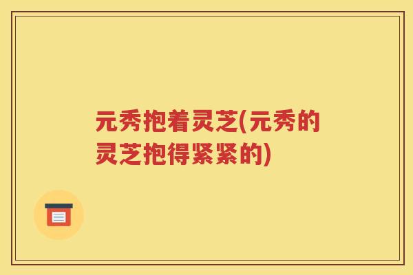 元秀抱着灵芝(元秀的灵芝抱得紧紧的)