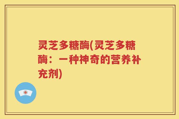 灵芝多糖酶(灵芝多糖酶：一种神奇的营养补充剂)
