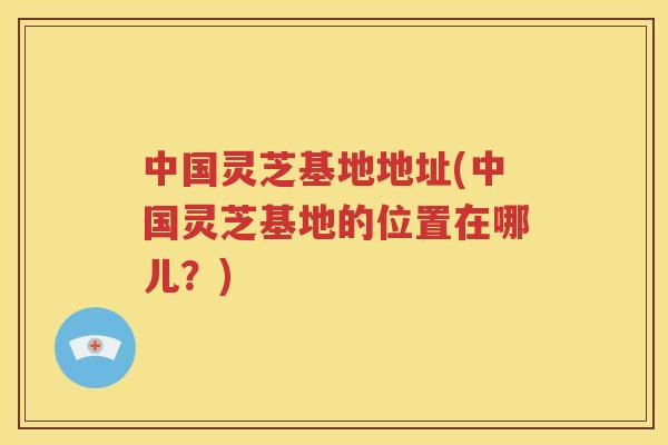 中国灵芝基地地址(中国灵芝基地的位置在哪儿？)