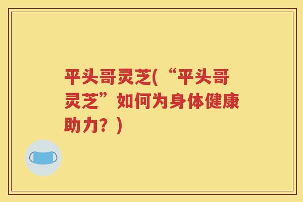 平头哥灵芝(“平头哥灵芝”如何为身体健康助力？)