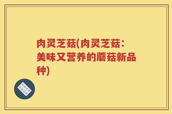肉灵芝菇(肉灵芝菇：美味又营养的蘑菇新品种)