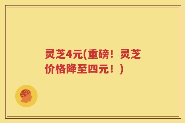 灵芝4元(重磅！灵芝价格降至四元！)