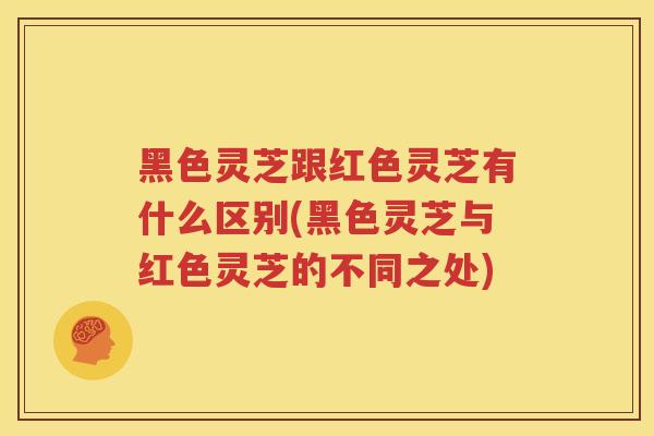 黑色灵芝跟红色灵芝有什么区别(黑色灵芝与红色灵芝的不同之处)