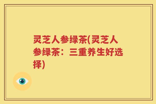 灵芝人参绿茶(灵芝人参绿茶：三重养生好选择)
