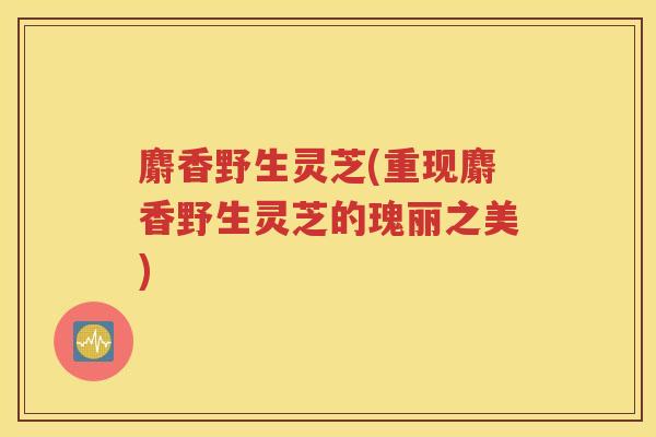 麝香野生灵芝(重现麝香野生灵芝的瑰丽之美)