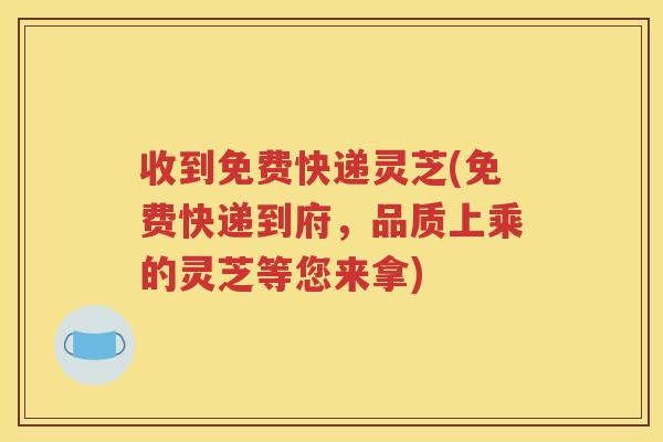 收到免费快递灵芝(免费快递到府，品质上乘的灵芝等您来拿)