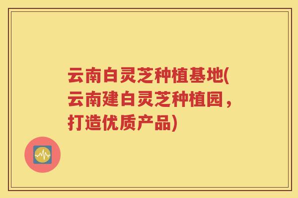 云南白灵芝种植基地(云南建白灵芝种植园，打造优质产品)