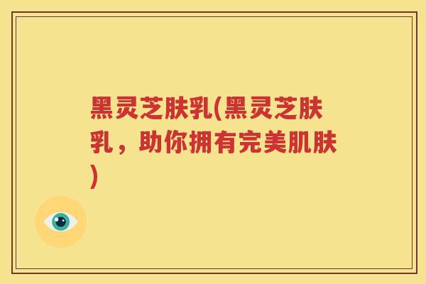 黑灵芝肤乳(黑灵芝肤乳，助你拥有完美肌肤)