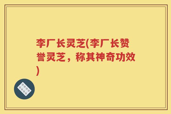 李厂长灵芝(李厂长赞誉灵芝，称其神奇功效)