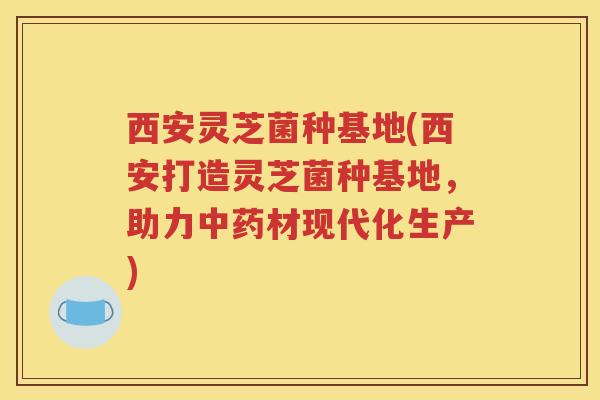 西安灵芝菌种基地(西安打造灵芝菌种基地，助力中药材现代化生产)