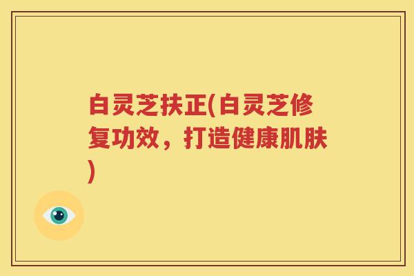 白灵芝扶正(白灵芝修复功效，打造健康肌肤)