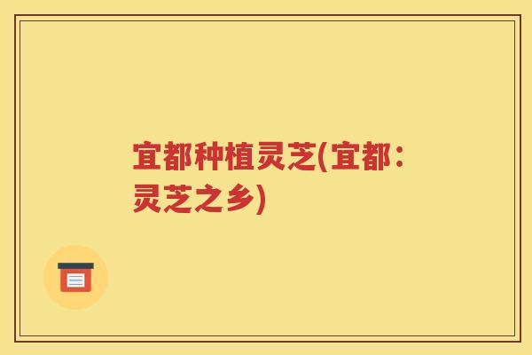 宜都种植灵芝(宜都：灵芝之乡)