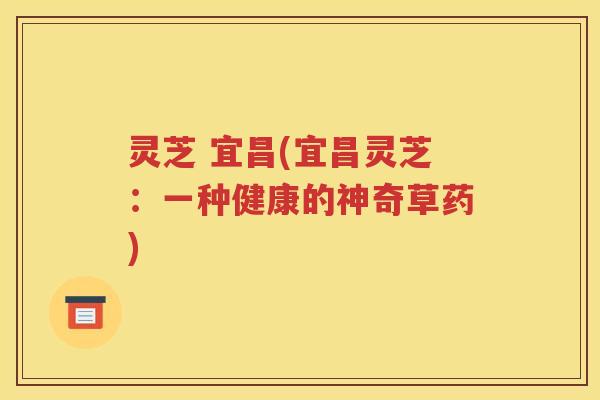 灵芝 宜昌(宜昌灵芝：一种健康的神奇草药)