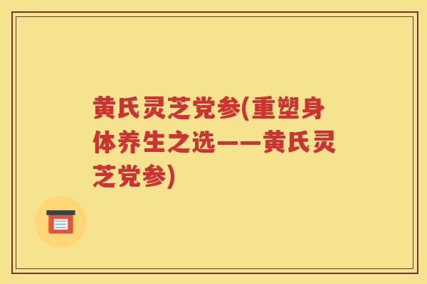 黄氏灵芝党参(重塑身体养生之选——黄氏灵芝党参)