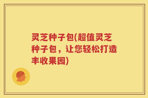 灵芝种子包(超值灵芝种子包，让您轻松打造丰收果园)