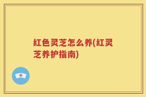 红色灵芝怎么养(红灵芝养护指南)