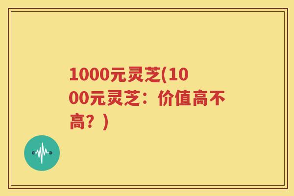1000元灵芝(1000元灵芝：价值高不高？)