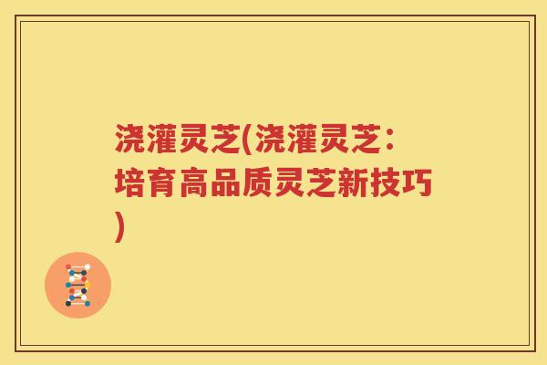 浇灌灵芝(浇灌灵芝：培育高品质灵芝新技巧)