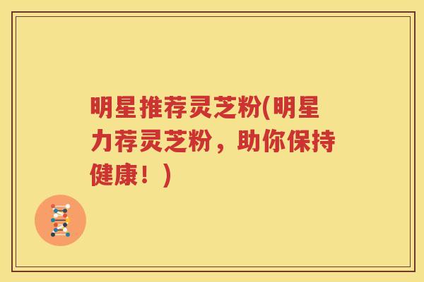 明星推荐灵芝粉(明星力荐灵芝粉，助你保持健康！)