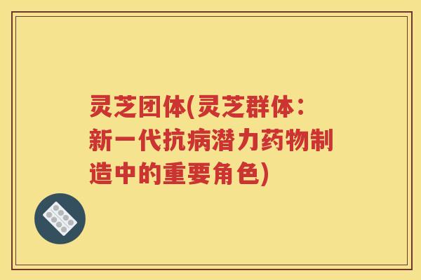 灵芝团体(灵芝群体：新一代抗病潜力药物制造中的重要角色)