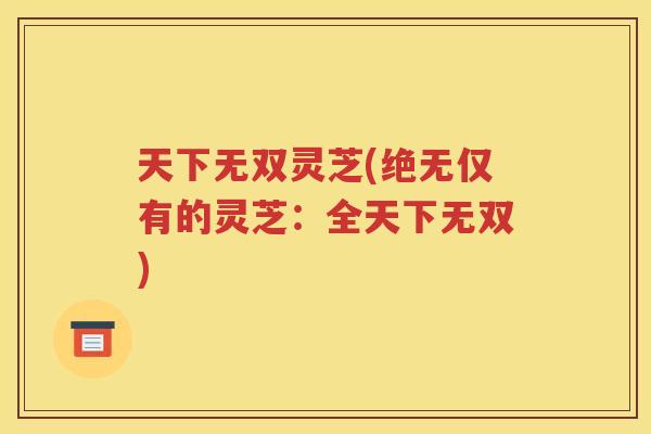 天下无双灵芝(绝无仅有的灵芝：全天下无双)