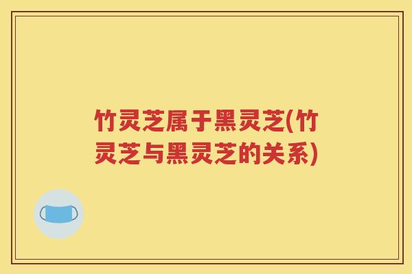 竹灵芝属于黑灵芝(竹灵芝与黑灵芝的关系)