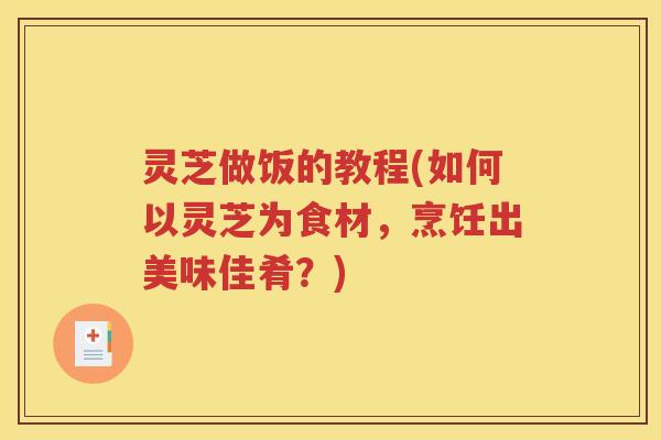 灵芝做饭的教程(如何以灵芝为食材，烹饪出美味佳肴？)