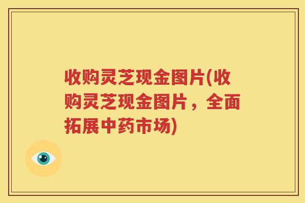收购灵芝现金图片(收购灵芝现金图片，全面拓展中药市场)