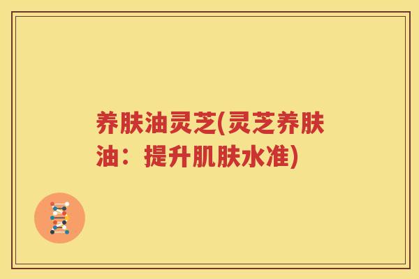 养肤油灵芝(灵芝养肤油：提升肌肤水准)