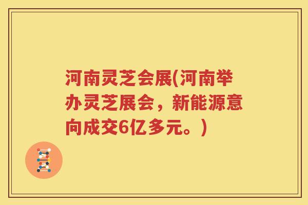 河南灵芝会展(河南举办灵芝展会，新能源意向成交6亿多元。)