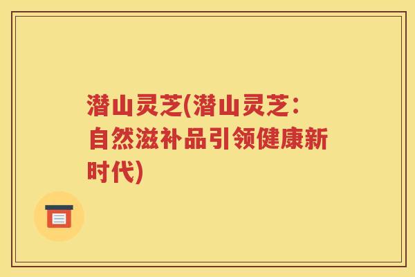 潜山灵芝(潜山灵芝：自然滋补品引领健康新时代)