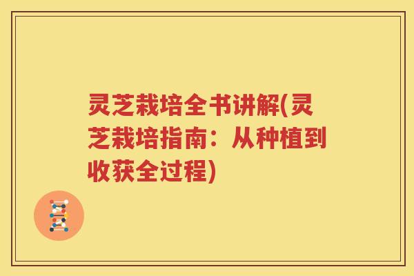 灵芝栽培全书讲解(灵芝栽培指南：从种植到收获全过程)
