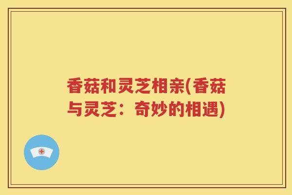 香菇和灵芝相亲(香菇与灵芝：奇妙的相遇)