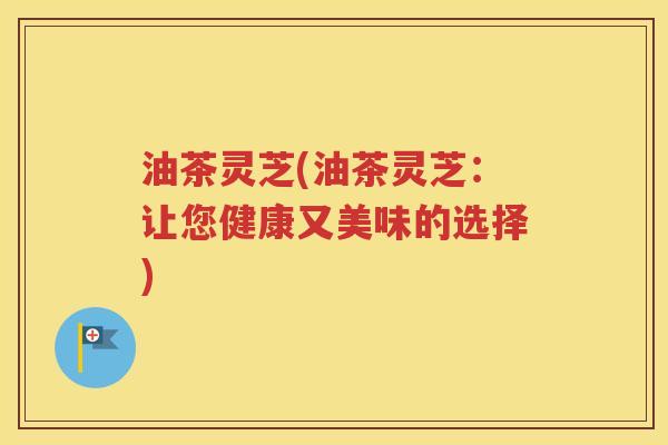 油茶灵芝(油茶灵芝：让您健康又美味的选择)
