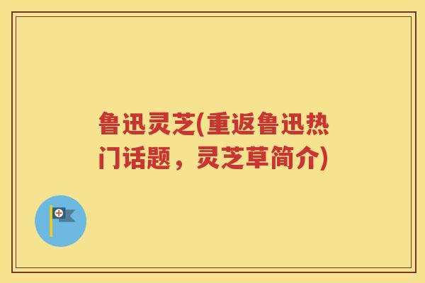 鲁迅灵芝(重返鲁迅热门话题，灵芝草简介)