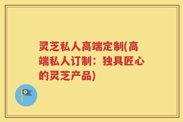 灵芝私人高端定制(高端私人订制：独具匠心的灵芝产品)