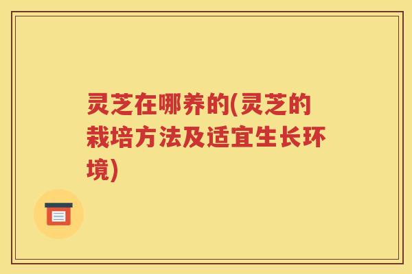 灵芝在哪养的(灵芝的栽培方法及适宜生长环境)