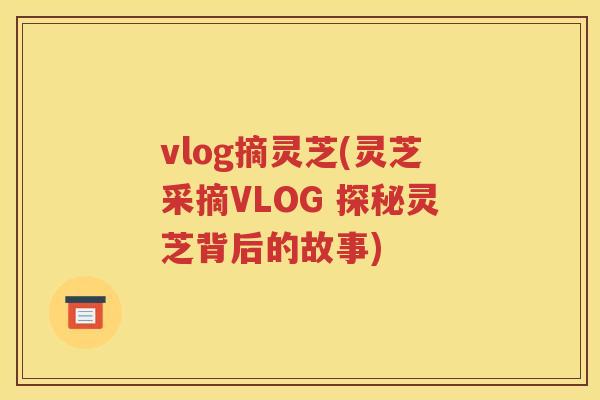 vlog摘灵芝(灵芝采摘VLOG 探秘灵芝背后的故事)